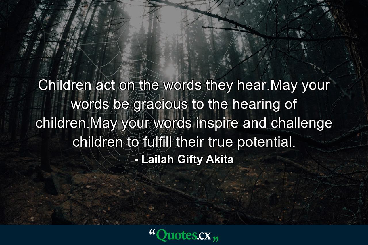 Children act on the words they hear.May your words be gracious to the hearing of children.May your words inspire and challenge children to fulfill their true potential. - Quote by Lailah Gifty Akita