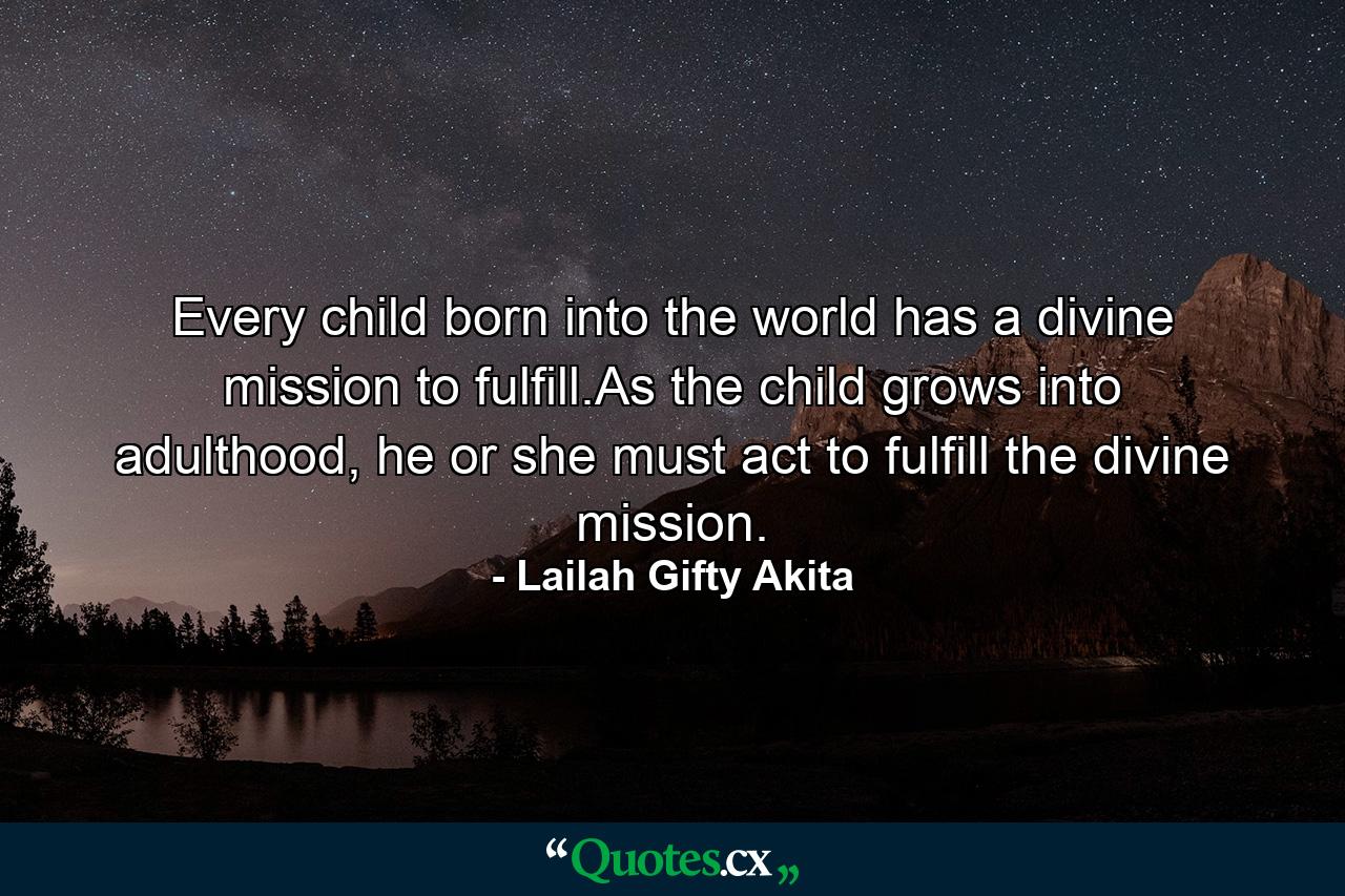 Every child born into the world has a divine mission to fulfill.As the child grows into adulthood, he or she must act to fulfill the divine mission. - Quote by Lailah Gifty Akita