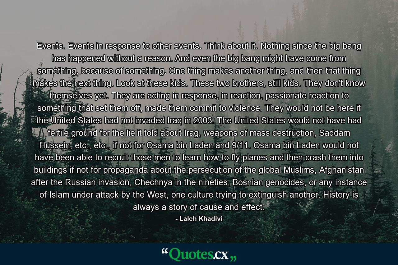 Events. Events in response to other events. Think about it. Nothing since the big bang has happened without a reason. And even the big bang might have come from something, because of something. One thing makes another thing, and then that thing makes the next thing. Look at these kids. These two brothers, still kids. They don't know themselves yet. They are acting in response, in reaction, passionate reaction to something that set them off, made them commit to violence. They would not be here if the United States had not invaded Iraq in 2003. The United States would not have had fertile ground for the lie it told about Irag, weapons of mass destruction, Saddam Hussein, etc., etc., if not for Osama bin Laden and 9/11. Osama bin Laden would not have been able to recruit those men to learn how to fly planes and then crash them into buildings if not for propaganda about the persecution of the global Muslims, Afghanistan after the Russian invasion, Chechnya in the nineties, Bosnian genocides, or any instance of Islam under attack by the West, one culture trying to extinguish another. History is always a story of cause and effect. - Quote by Laleh Khadivi