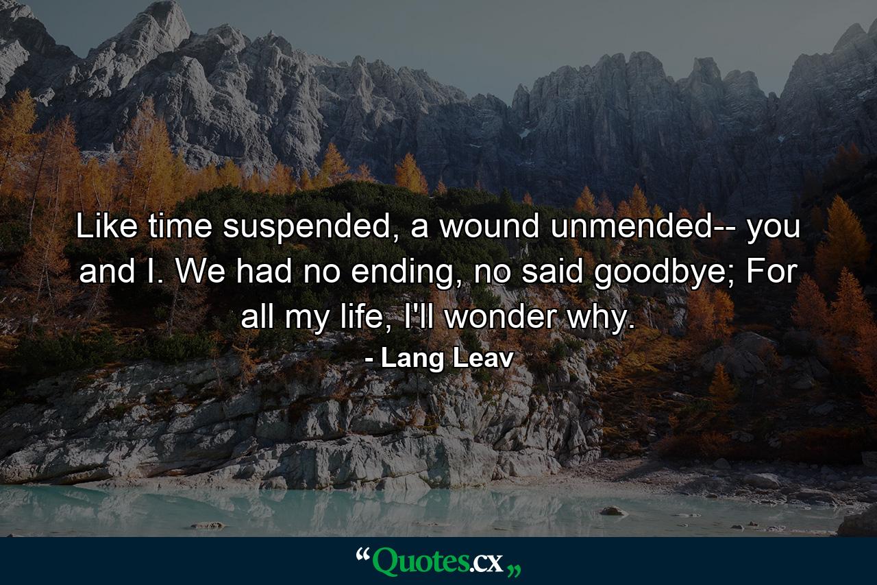 Like time suspended, a wound unmended-- you and I.  We had no ending, no said goodbye;  For all my life, I'll wonder why. - Quote by Lang Leav