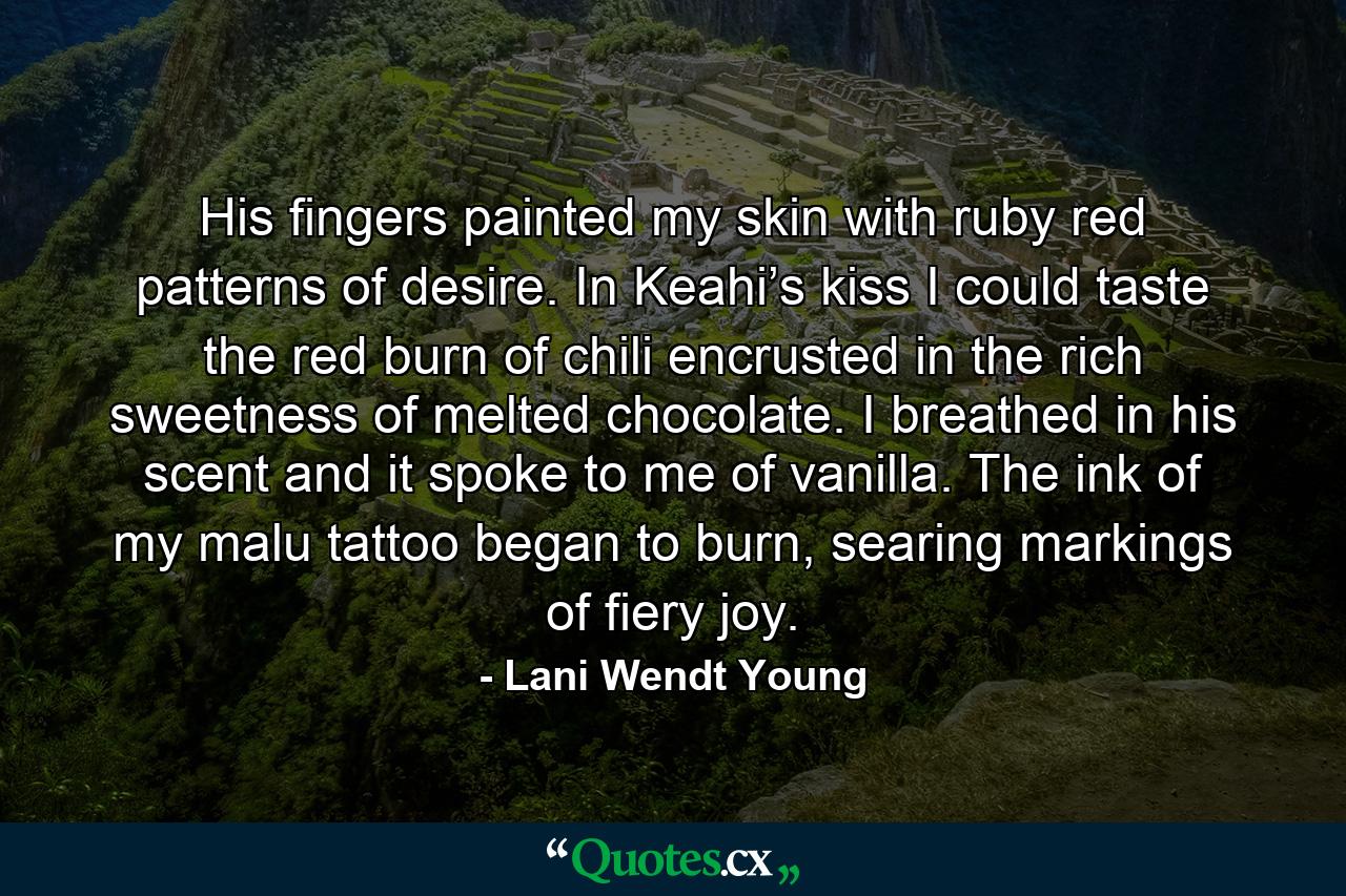 His fingers painted my skin with ruby red patterns of desire. In Keahi’s kiss I could taste the red burn of chili encrusted in the rich sweetness of melted chocolate. I breathed in his scent and it spoke to me of vanilla. The ink of my malu tattoo began to burn, searing markings of fiery joy. - Quote by Lani Wendt Young