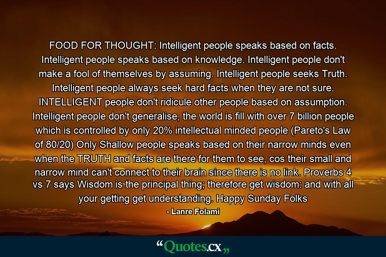 FOOD FOR THOUGHT: Intelligent people speaks based on facts. Intelligent people speaks based on knowledge. Intelligent people don't make a fool of themselves by assuming. Intelligent people seeks Truth. Intelligent people always seek hard facts when they are not sure. INTELLIGENT people don't ridicule other people based on assumption. Intelligent people don't generalise, the world is fill with over 7 billion people which is controlled by only 20% intellectual minded people (Pareto's Law of 80/20) Only Shallow people speaks based on their narrow minds even when the TRUTH and facts are there for them to see, cos their small and narrow mind can't connect to their brain since there is no link. Proverbs 4 vs 7 says Wisdom is the principal thing; therefore get wisdom: and with all your getting get understanding. Happy Sunday Folks - Quote by Lanre Folami