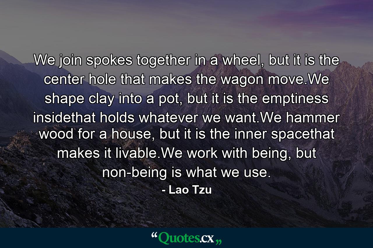 We join spokes together in a wheel, but it is the center hole that makes the wagon move.We shape clay into a pot, but it is the emptiness insidethat holds whatever we want.We hammer wood for a house, but it is the inner spacethat makes it livable.We work with being, but non-being is what we use. - Quote by Lao Tzu