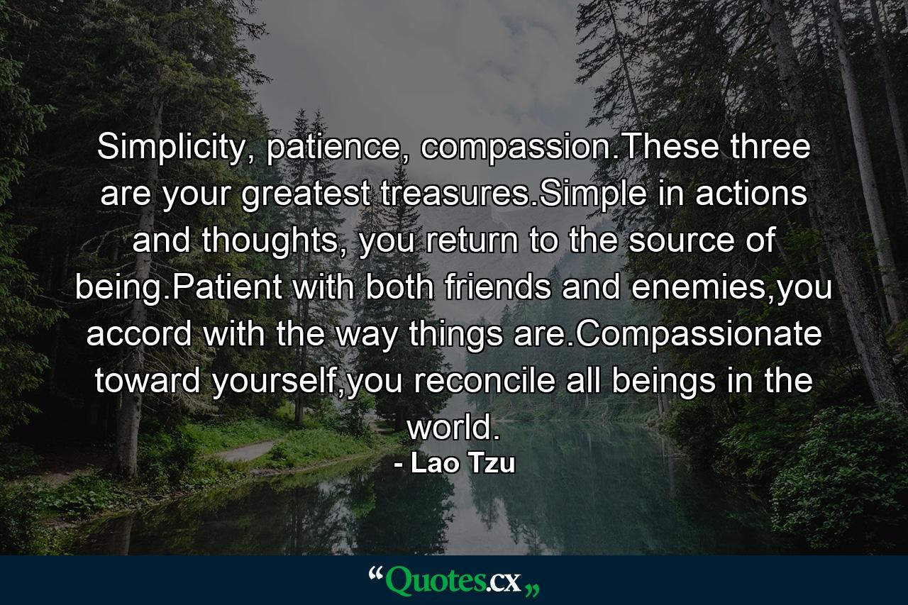 Simplicity, patience, compassion.These three are your greatest treasures.Simple in actions and thoughts, you return to the source of being.Patient with both friends and enemies,you accord with the way things are.Compassionate toward yourself,you reconcile all beings in the world. - Quote by Lao Tzu