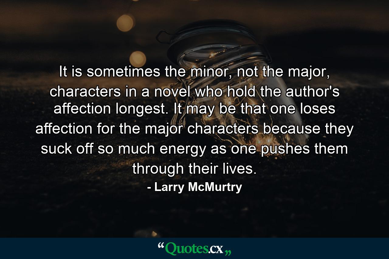 It is sometimes the minor, not the major, characters in a novel who hold the author's affection longest. It may be that one loses affection for the major characters because they suck off so much energy as one pushes them through their lives. - Quote by Larry McMurtry