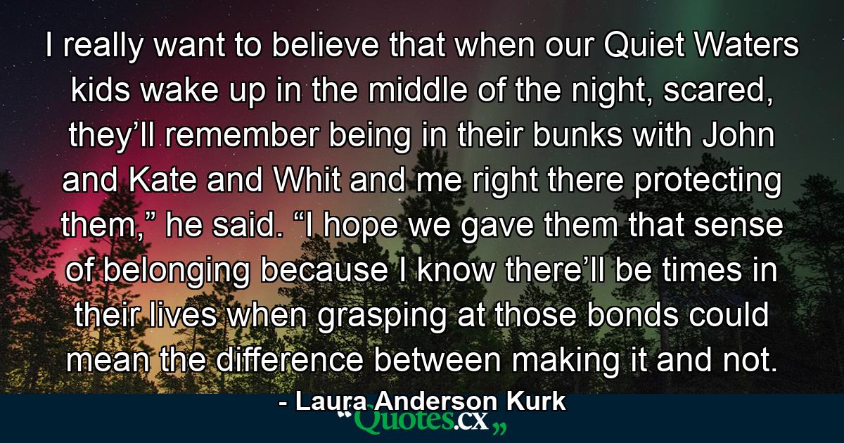 I really want to believe that when our Quiet Waters kids wake up in the middle of the night, scared, they’ll remember being in their bunks with John and Kate and Whit and me right there protecting them,” he said. “I hope we gave them that sense of belonging because I know there’ll be times in their lives when grasping at those bonds could mean the difference between making it and not. - Quote by Laura Anderson Kurk