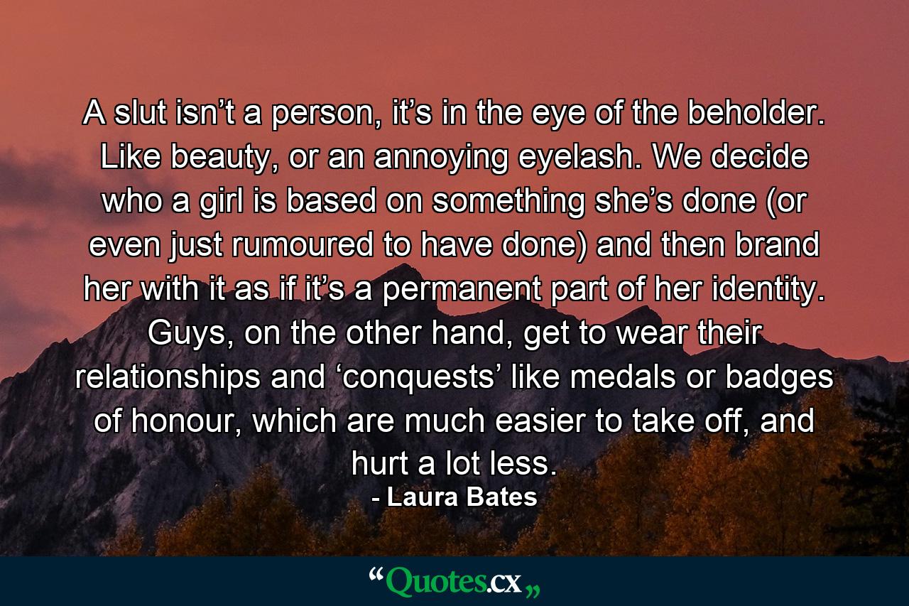 A slut isn’t a person, it’s in the eye of the beholder. Like beauty, or an annoying eyelash. We decide who a girl is based on something she’s done (or even just rumoured to have done) and then brand her with it as if it’s a permanent part of her identity. Guys, on the other hand, get to wear their relationships and ‘conquests’ like medals or badges of honour, which are much easier to take off, and hurt a lot less. - Quote by Laura Bates