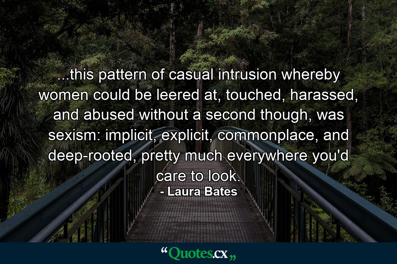 ...this pattern of casual intrusion whereby women could be leered at, touched, harassed, and abused without a second though, was sexism: implicit, explicit, commonplace, and deep-rooted, pretty much everywhere you'd care to look. - Quote by Laura Bates