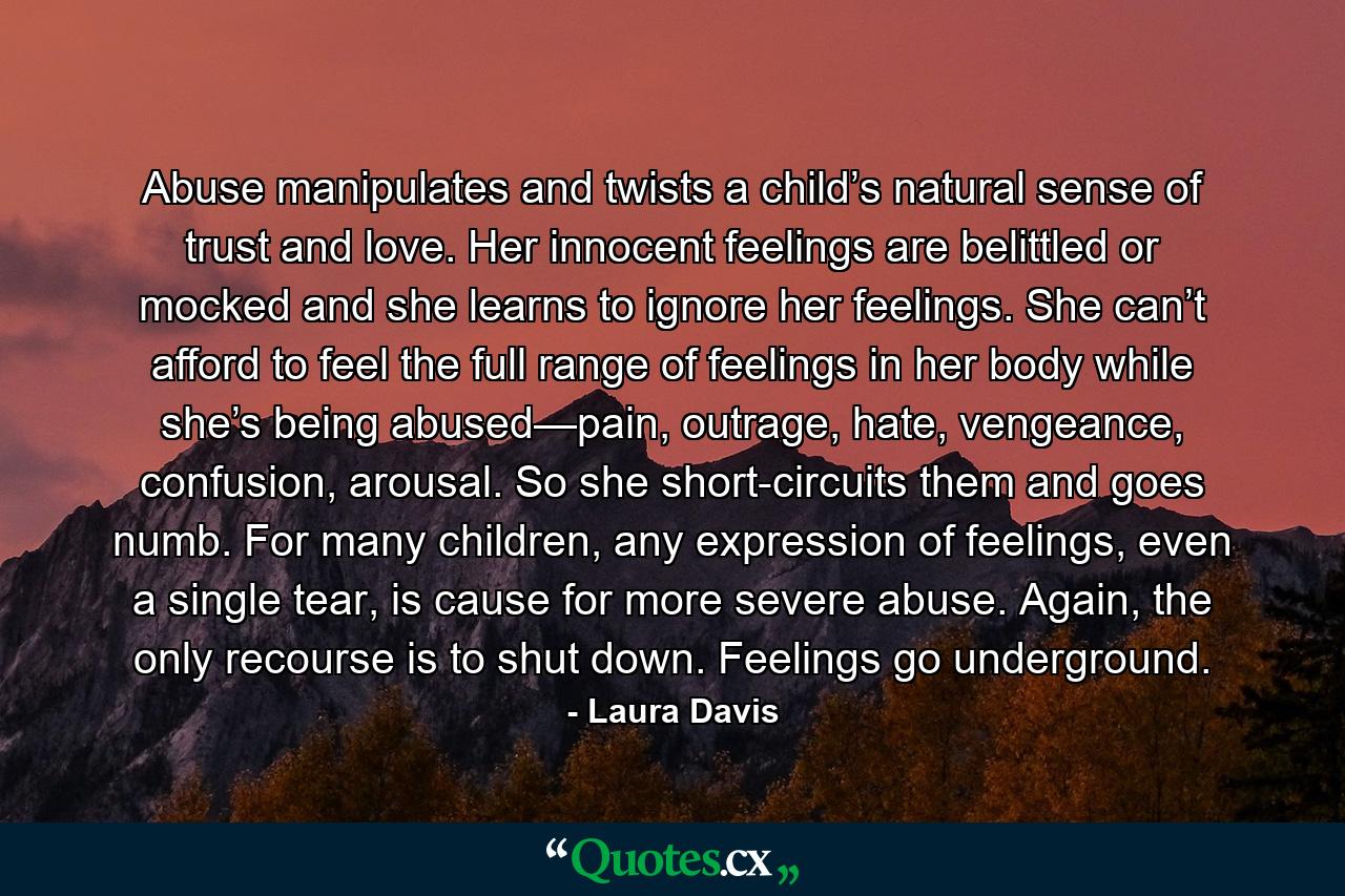 Abuse manipulates and twists a child’s natural sense of trust and love. Her innocent feelings are belittled or mocked and she learns to ignore her feelings. She can’t afford to feel the full range of feelings in her body while she’s being abused—pain, outrage, hate, vengeance, confusion, arousal. So she short-circuits them and goes numb. For many children, any expression of feelings, even a single tear, is cause for more severe abuse. Again, the only recourse is to shut down. Feelings go underground. - Quote by Laura Davis