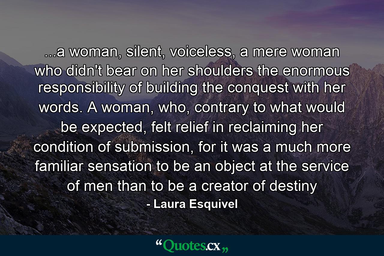 ...a woman, silent, voiceless, a mere woman who didn't bear on her shoulders the enormous responsibility of building the conquest with her words. A woman, who, contrary to what would be expected, felt relief in reclaiming her condition of submission, for it was a much more familiar sensation to be an object at the service of men than to be a creator of destiny - Quote by Laura Esquivel