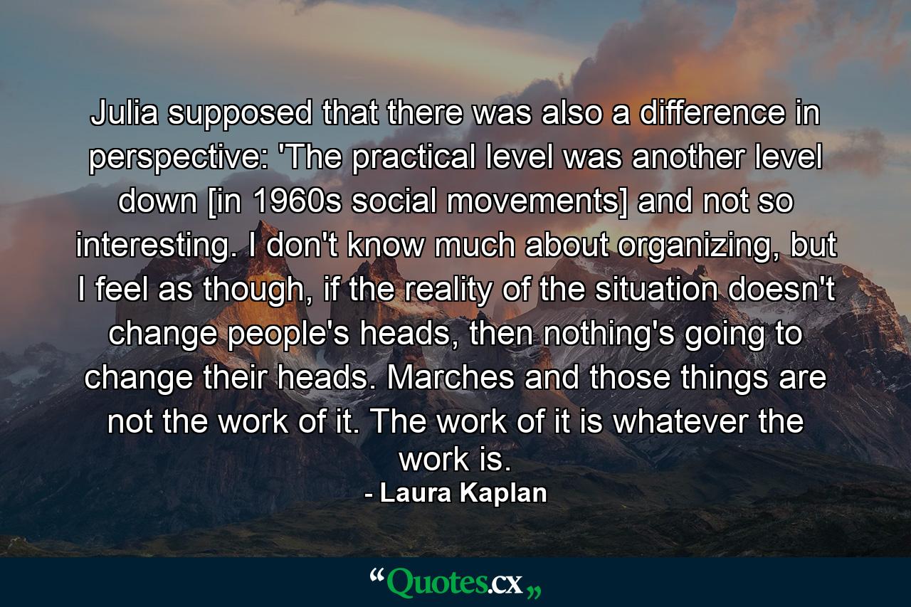 Julia supposed that there was also a difference in perspective: 'The practical level was another level down [in 1960s social movements] and not so interesting. I don't know much about organizing, but I feel as though, if the reality of the situation doesn't change people's heads, then nothing's going to change their heads. Marches and those things are not the work of it. The work of it is whatever the work is. - Quote by Laura Kaplan