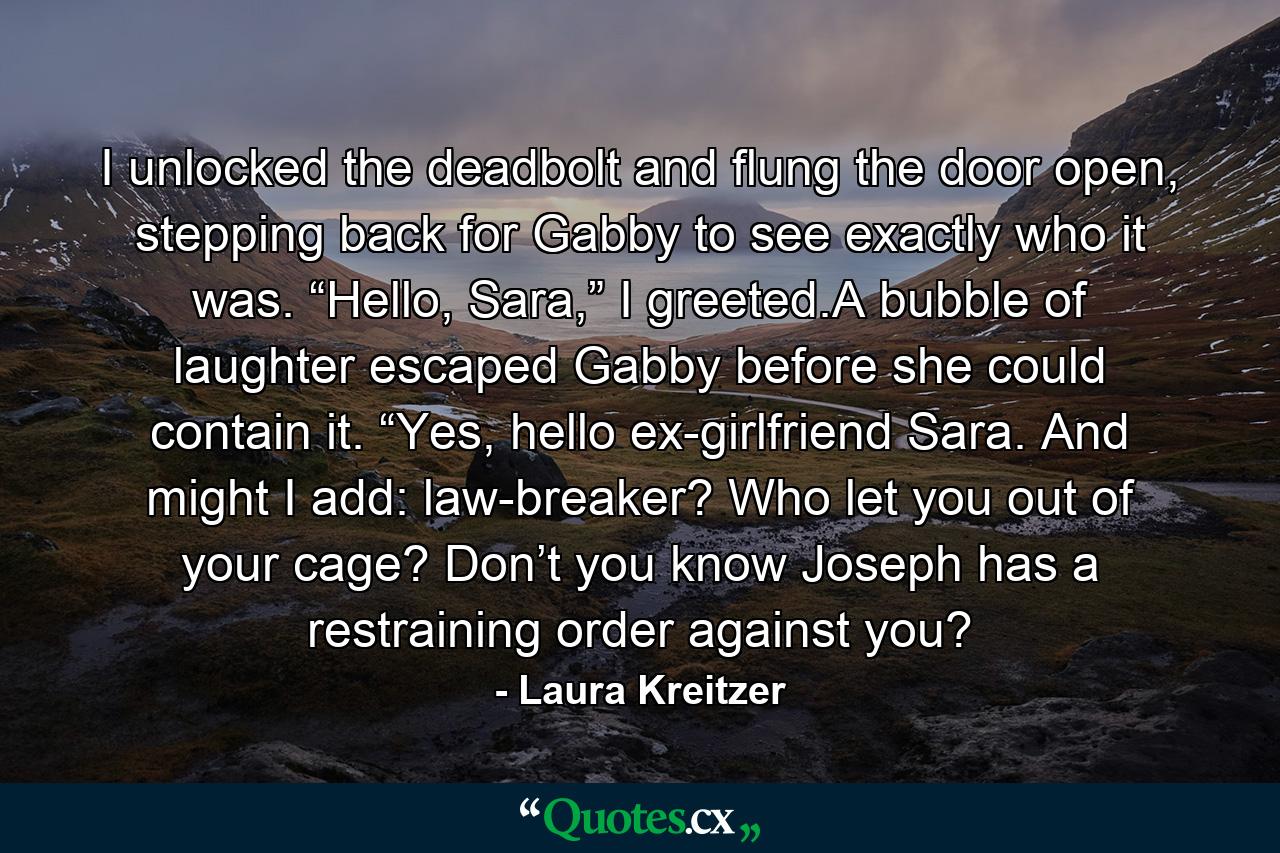 I unlocked the deadbolt and flung the door open, stepping back for Gabby to see exactly who it was. “Hello, Sara,” I greeted.A bubble of laughter escaped Gabby before she could contain it. “Yes, hello ex-girlfriend Sara. And might I add: law-breaker? Who let you out of your cage? Don’t you know Joseph has a restraining order against you? - Quote by Laura Kreitzer