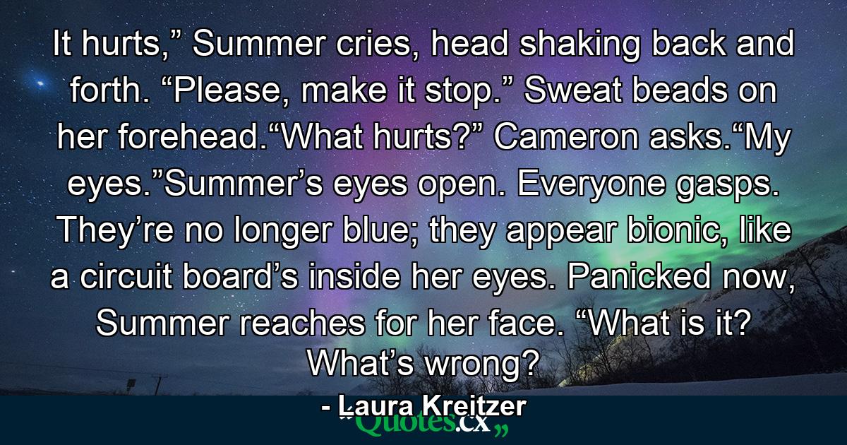 It hurts,” Summer cries, head shaking back and forth. “Please, make it stop.” Sweat beads on her forehead.“What hurts?” Cameron asks.“My eyes.”Summer’s eyes open. Everyone gasps. They’re no longer blue; they appear bionic, like a circuit board’s inside her eyes. Panicked now, Summer reaches for her face. “What is it? What’s wrong? - Quote by Laura Kreitzer