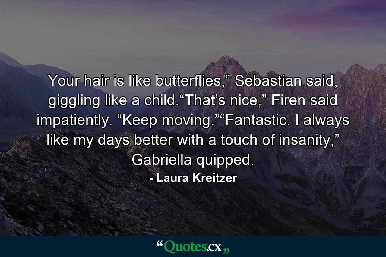 Your hair is like butterflies,” Sebastian said, giggling like a child.“That’s nice,” Firen said impatiently. “Keep moving.”“Fantastic. I always like my days better with a touch of insanity,” Gabriella quipped. - Quote by Laura Kreitzer