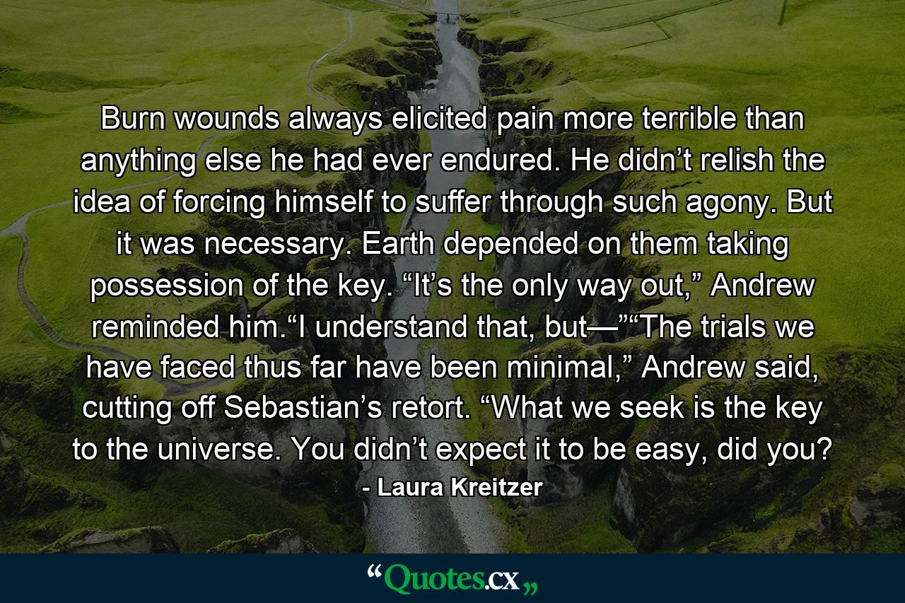 Burn wounds always elicited pain more terrible than anything else he had ever endured. He didn’t relish the idea of forcing himself to suffer through such agony. But it was necessary. Earth depended on them taking possession of the key. “It’s the only way out,” Andrew reminded him.“I understand that, but—”“The trials we have faced thus far have been minimal,” Andrew said, cutting off Sebastian’s retort. “What we seek is the key to the universe. You didn’t expect it to be easy, did you? - Quote by Laura Kreitzer