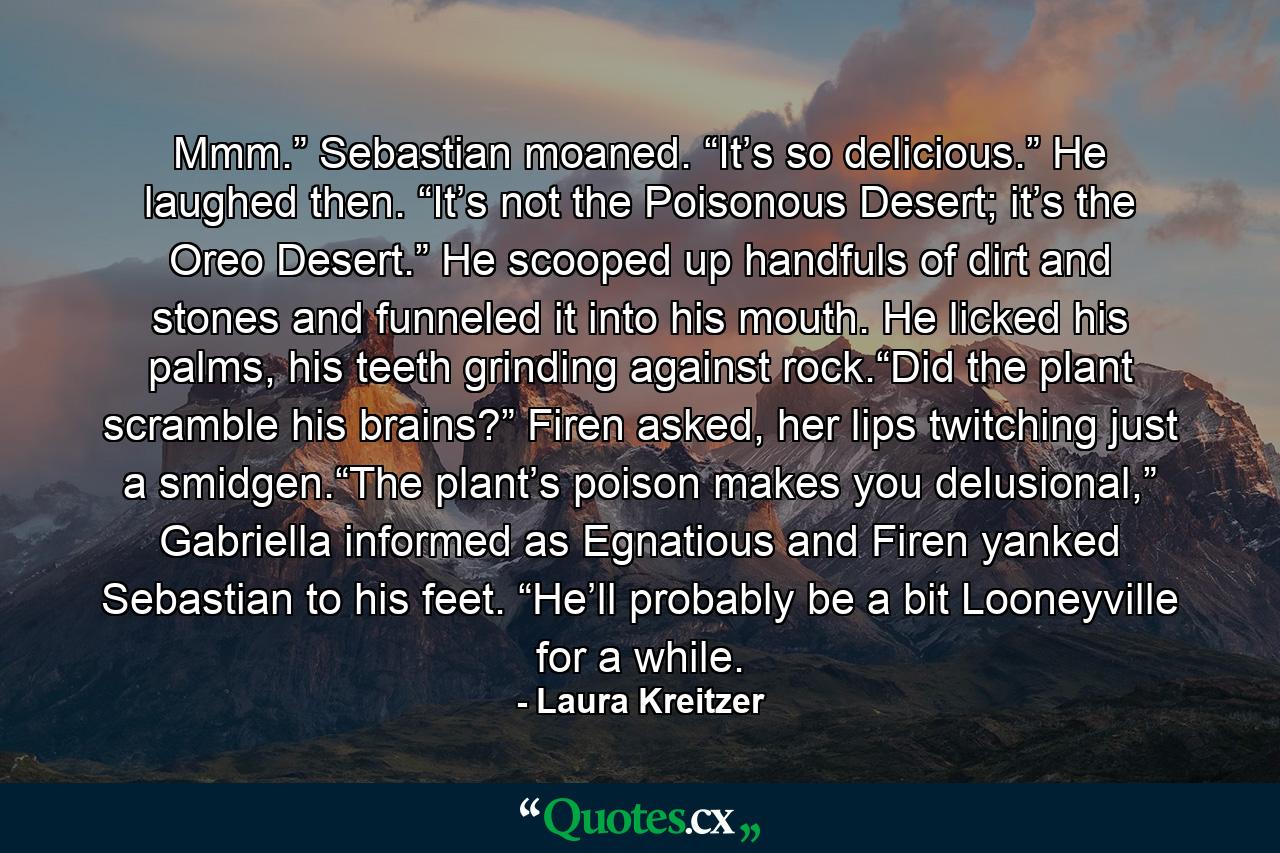 Mmm.” Sebastian moaned. “It’s so delicious.” He laughed then. “It’s not the Poisonous Desert; it’s the Oreo Desert.” He scooped up handfuls of dirt and stones and funneled it into his mouth. He licked his palms, his teeth grinding against rock.“Did the plant scramble his brains?” Firen asked, her lips twitching just a smidgen.“The plant’s poison makes you delusional,” Gabriella informed as Egnatious and Firen yanked Sebastian to his feet. “He’ll probably be a bit Looneyville for a while. - Quote by Laura Kreitzer