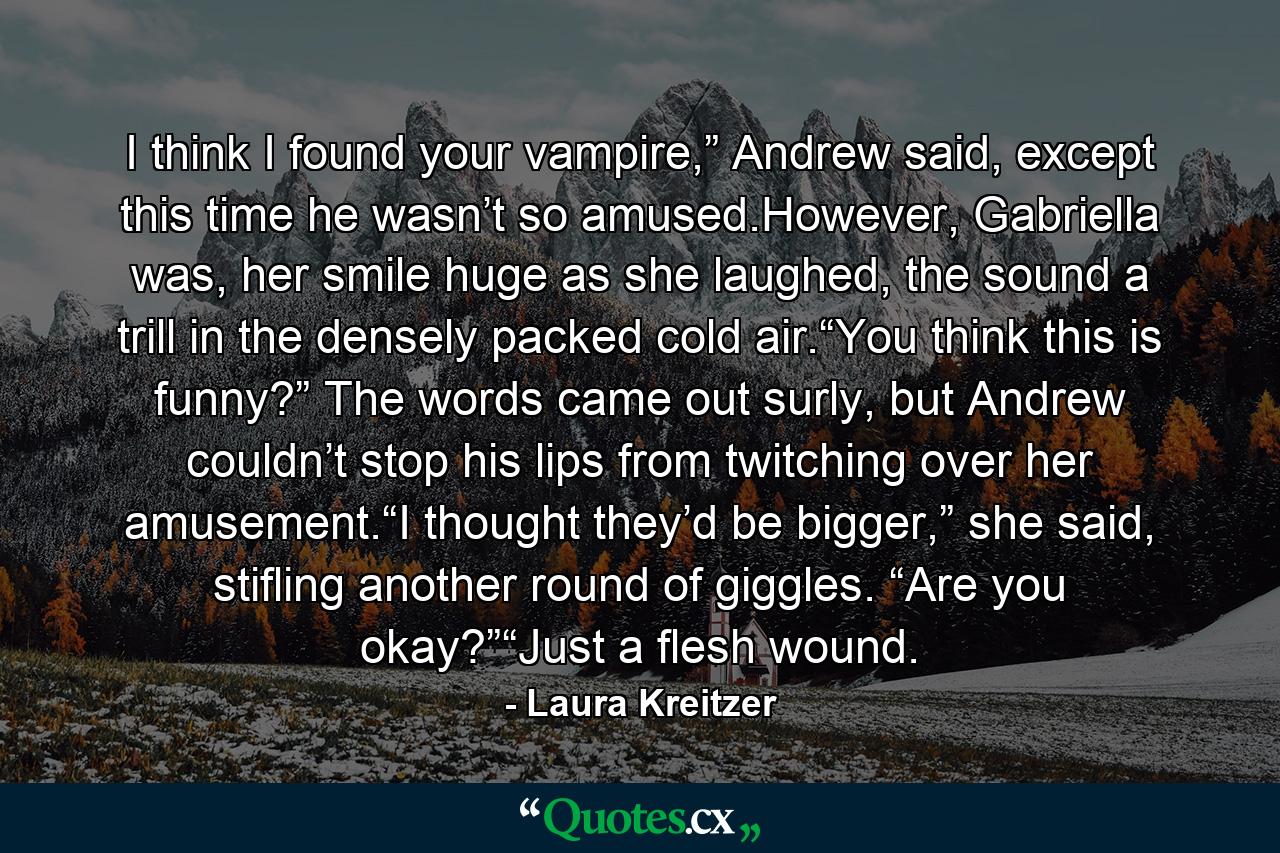 I think I found your vampire,” Andrew said, except this time he wasn’t so amused.However, Gabriella was, her smile huge as she laughed, the sound a trill in the densely packed cold air.“You think this is funny?” The words came out surly, but Andrew couldn’t stop his lips from twitching over her amusement.“I thought they’d be bigger,” she said, stifling another round of giggles. “Are you okay?”“Just a flesh wound. - Quote by Laura Kreitzer