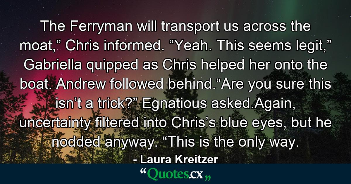 The Ferryman will transport us across the moat,” Chris informed. “Yeah. This seems legit,” Gabriella quipped as Chris helped her onto the boat. Andrew followed behind.“Are you sure this isn’t a trick?” Egnatious asked.Again, uncertainty filtered into Chris’s blue eyes, but he nodded anyway. “This is the only way. - Quote by Laura Kreitzer