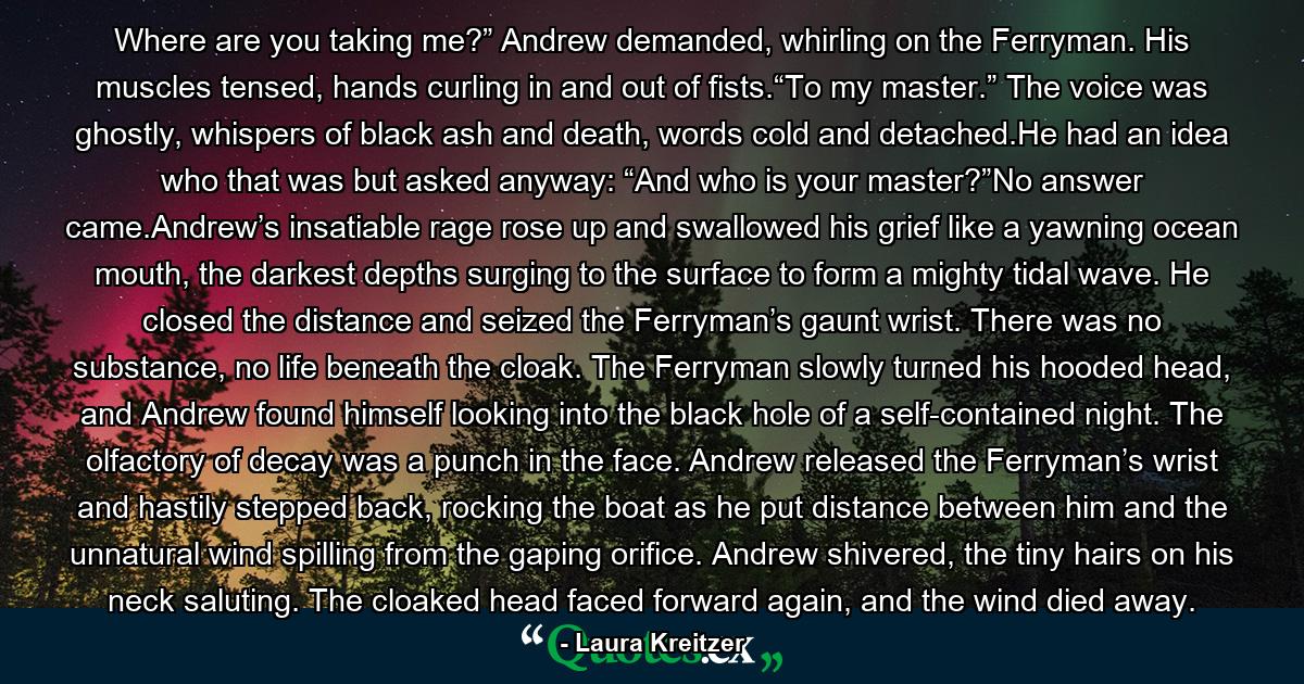 Where are you taking me?” Andrew demanded, whirling on the Ferryman. His muscles tensed, hands curling in and out of fists.“To my master.” The voice was ghostly, whispers of black ash and death, words cold and detached.He had an idea who that was but asked anyway: “And who is your master?”No answer came.Andrew’s insatiable rage rose up and swallowed his grief like a yawning ocean mouth, the darkest depths surging to the surface to form a mighty tidal wave. He closed the distance and seized the Ferryman’s gaunt wrist. There was no substance, no life beneath the cloak. The Ferryman slowly turned his hooded head, and Andrew found himself looking into the black hole of a self-contained night. The olfactory of decay was a punch in the face. Andrew released the Ferryman’s wrist and hastily stepped back, rocking the boat as he put distance between him and the unnatural wind spilling from the gaping orifice. Andrew shivered, the tiny hairs on his neck saluting. The cloaked head faced forward again, and the wind died away. - Quote by Laura Kreitzer