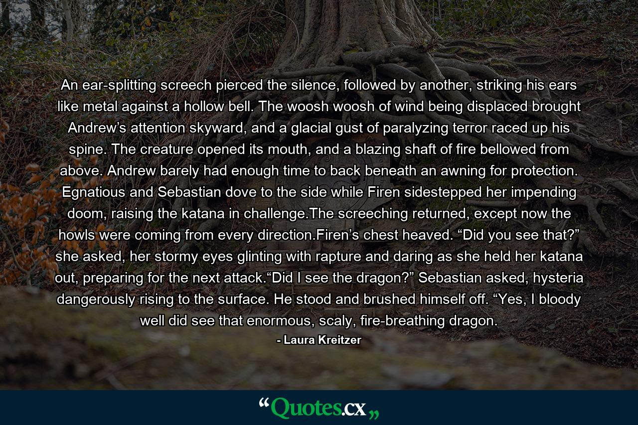 An ear-splitting screech pierced the silence, followed by another, striking his ears like metal against a hollow bell. The woosh woosh of wind being displaced brought Andrew’s attention skyward, and a glacial gust of paralyzing terror raced up his spine. The creature opened its mouth, and a blazing shaft of fire bellowed from above. Andrew barely had enough time to back beneath an awning for protection. Egnatious and Sebastian dove to the side while Firen sidestepped her impending doom, raising the katana in challenge.The screeching returned, except now the howls were coming from every direction.Firen’s chest heaved. “Did you see that?” she asked, her stormy eyes glinting with rapture and daring as she held her katana out, preparing for the next attack.“Did I see the dragon?” Sebastian asked, hysteria dangerously rising to the surface. He stood and brushed himself off. “Yes, I bloody well did see that enormous, scaly, fire-breathing dragon. - Quote by Laura Kreitzer