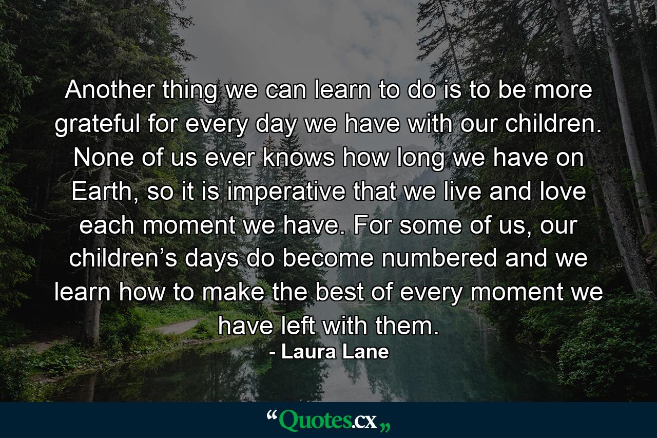 Another thing we can learn to do is to be more grateful for every day we have with our children. None of us ever knows how long we have on Earth, so it is imperative that we live and love each moment we have. For some of us, our children’s days do become numbered and we learn how to make the best of every moment we have left with them. - Quote by Laura Lane