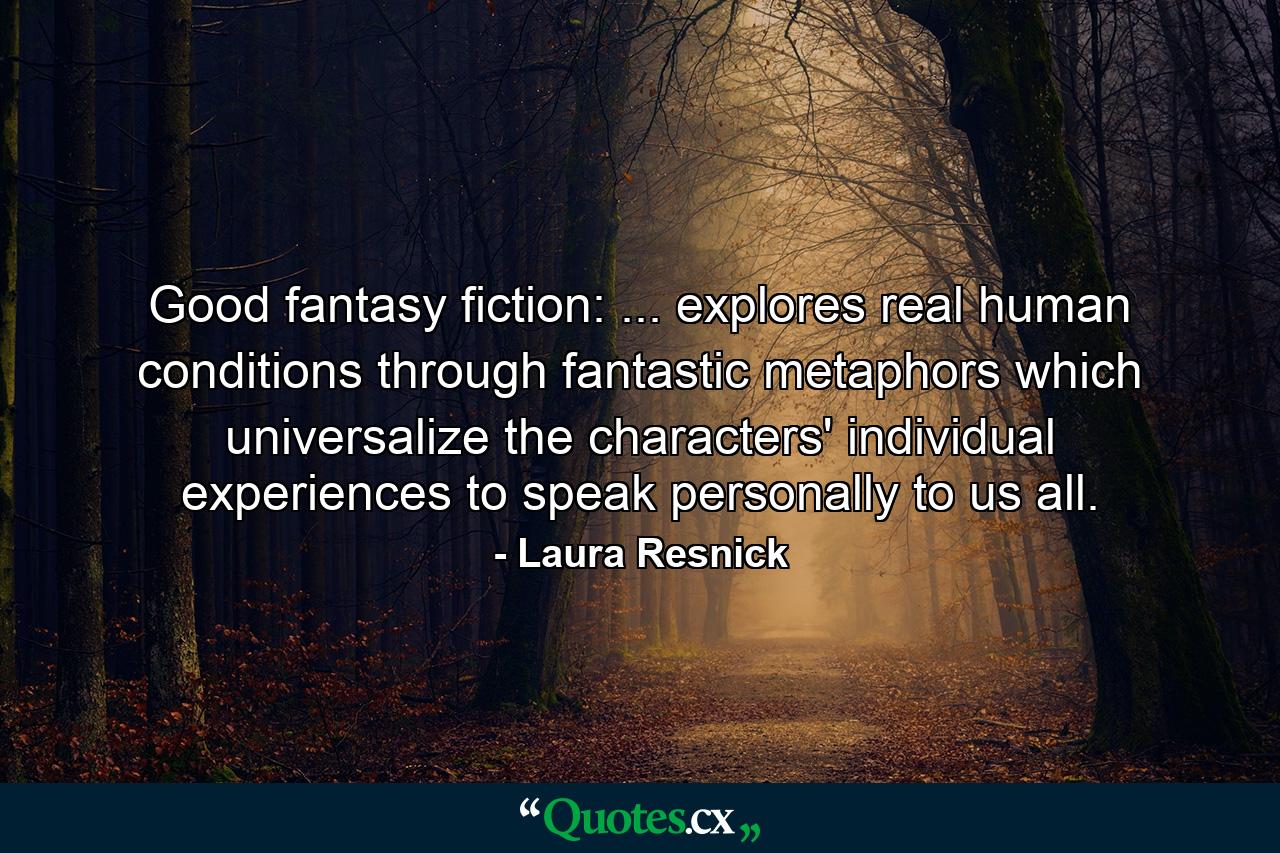 Good fantasy fiction: ... explores real human conditions through fantastic metaphors which universalize the characters' individual experiences to speak personally to us all. - Quote by Laura Resnick