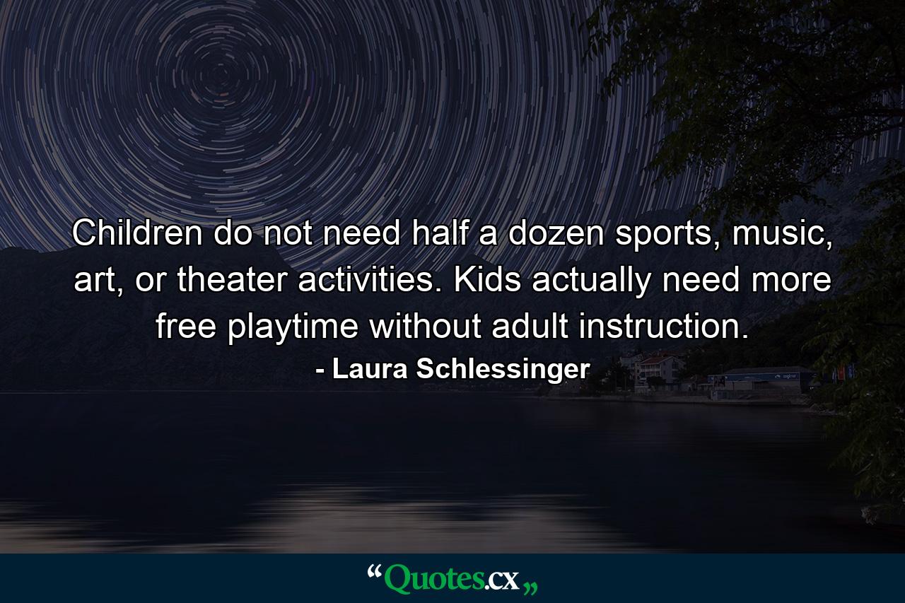 Children do not need half a dozen sports, music, art, or theater activities. Kids actually need more free playtime without adult instruction. - Quote by Laura Schlessinger