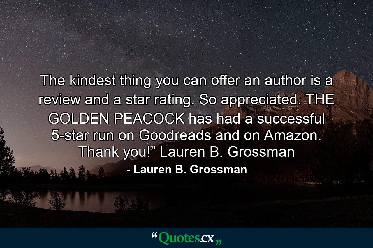 The kindest thing you can offer an author is a review and a star rating. So appreciated. THE GOLDEN PEACOCK has had a successful 5-star run on Goodreads and on Amazon. Thank you!” Lauren B. Grossman - Quote by Lauren B. Grossman