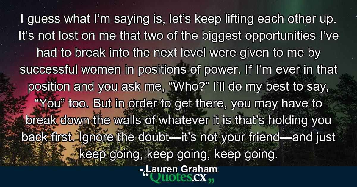 I guess what I’m saying is, let’s keep lifting each other up. It’s not lost on me that two of the biggest opportunities I’ve had to break into the next level were given to me by successful women in positions of power. If I’m ever in that position and you ask me, “Who?” I’ll do my best to say, “You” too. But in order to get there, you may have to break down the walls of whatever it is that’s holding you back first. Ignore the doubt—it’s not your friend—and just keep going, keep going, keep going. - Quote by Lauren Graham