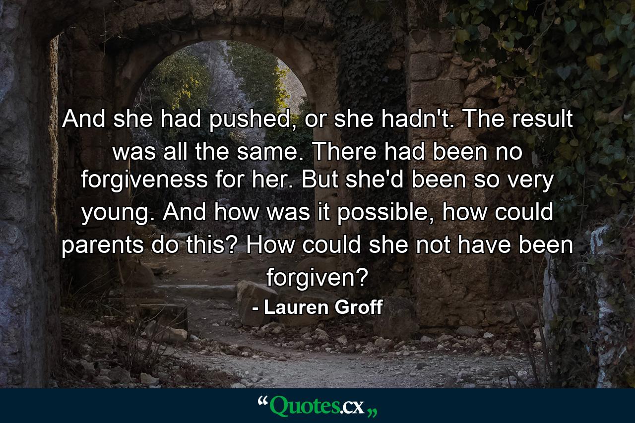 And she had pushed, or she hadn't. The result was all the same. There had been no forgiveness for her. But she'd been so very young. And how was it possible, how could parents do this? How could she not have been forgiven? - Quote by Lauren Groff