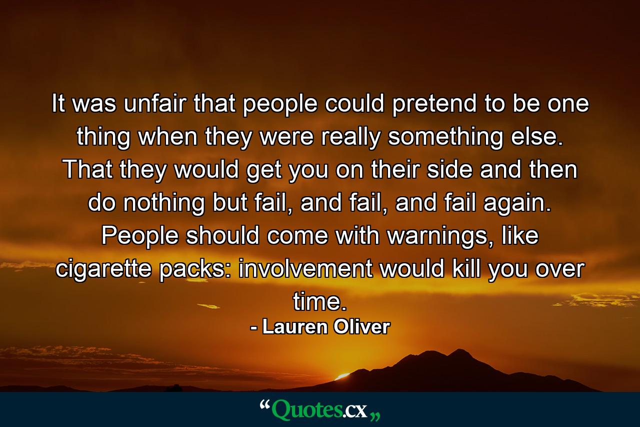 It was unfair that people could pretend to be one thing when they were really something else. That they would get you on their side and then do nothing but fail, and fail, and fail again. People should come with warnings, like cigarette packs: involvement would kill you over time. - Quote by Lauren Oliver