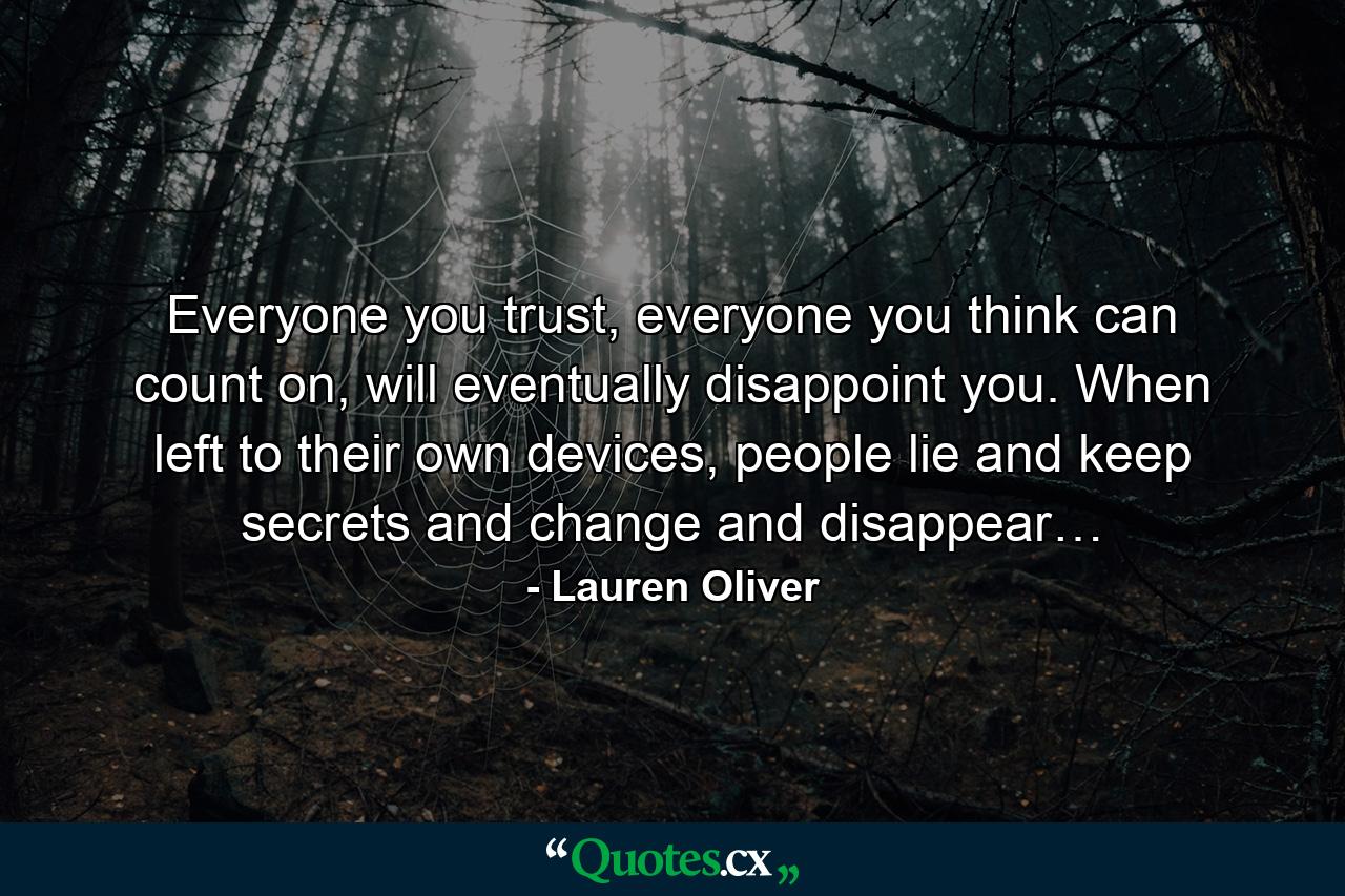 Everyone you trust, everyone you think can count on, will eventually disappoint you. When left to their own devices, people lie and keep secrets and change and disappear… - Quote by Lauren Oliver