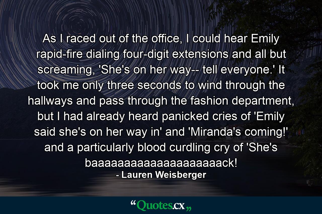 As I raced out of the office, I could hear Emily rapid-fire dialing four-digit extensions and all but screaming, 'She's on her way-- tell everyone.' It took me only three seconds to wind through the hallways and pass through the fashion department, but I had already heard panicked cries of 'Emily said she's on her way in' and 'Miranda's coming!' and a particularly blood curdling cry of 'She's baaaaaaaaaaaaaaaaaaaack! - Quote by Lauren Weisberger