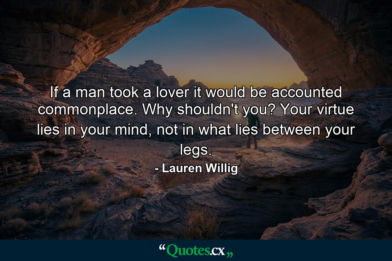 If a man took a lover it would be accounted commonplace. Why shouldn't you? Your virtue lies in your mind, not in what lies between your legs. - Quote by Lauren Willig