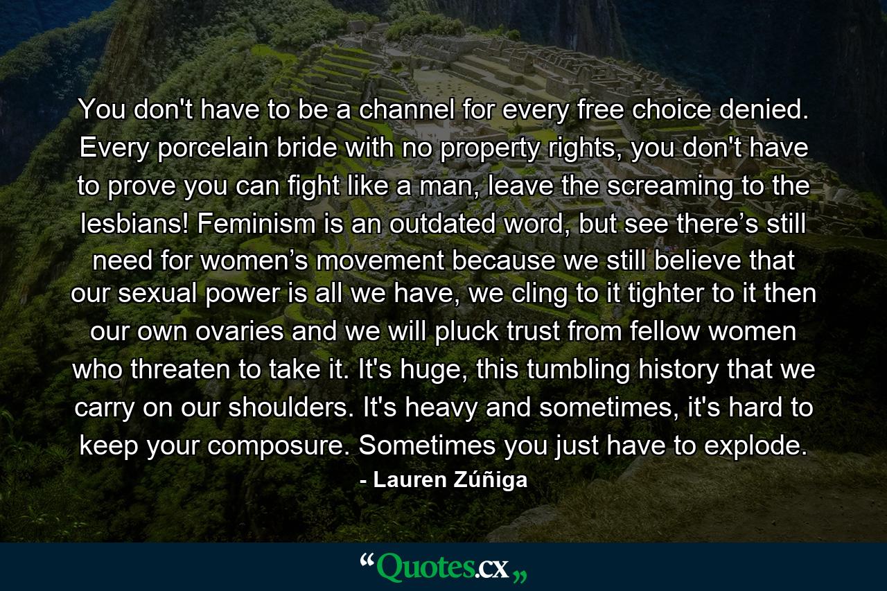 You don't have to be a channel for every free choice denied. Every porcelain bride with no property rights, you don't have to prove you can fight like a man, leave the screaming to the lesbians! Feminism is an outdated word, but see there’s still need for women’s movement because we still believe that our sexual power is all we have, we cling to it tighter to it then our own ovaries and we will pluck trust from fellow women who threaten to take it. It's huge, this tumbling history that we carry on our shoulders. It's heavy and sometimes, it's hard to keep your composure. Sometimes you just have to explode. - Quote by Lauren Zúñiga