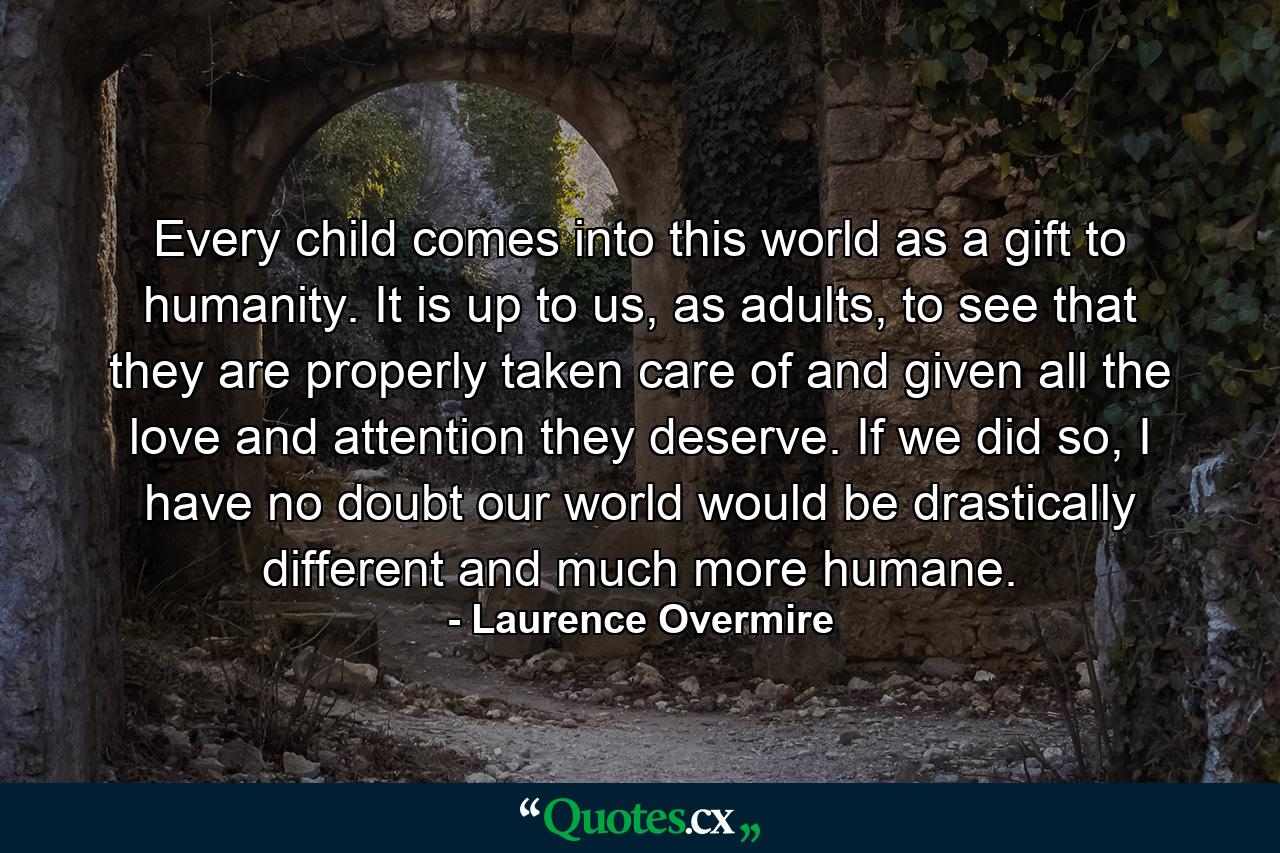 Every child comes into this world as a gift to humanity. It is up to us, as adults, to see that they are properly taken care of and given all the love and attention they deserve. If we did so, I have no doubt our world would be drastically different and much more humane. - Quote by Laurence Overmire