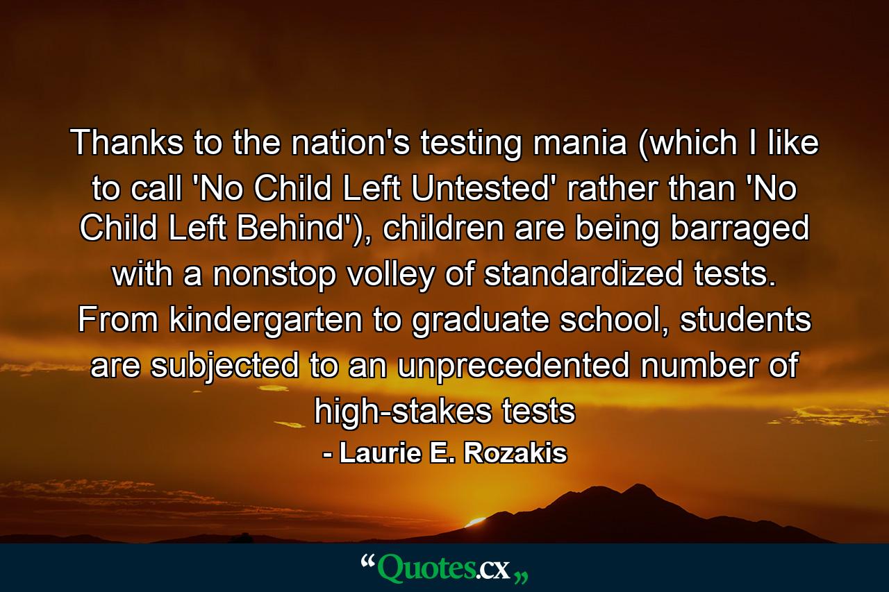 Thanks to the nation's testing mania (which I like to call 'No Child Left Untested' rather than 'No Child Left Behind'), children are being barraged with a nonstop volley of standardized tests. From kindergarten to graduate school, students are subjected to an unprecedented number of high-stakes tests - Quote by Laurie E. Rozakis