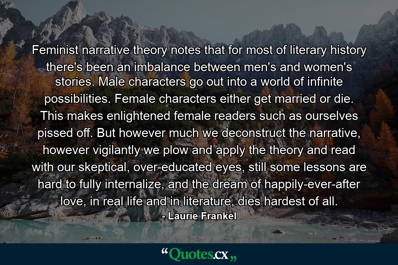 Feminist narrative theory notes that for most of literary history there's been an imbalance between men's and women's stories. Male characters go out into a world of infinite possibilities. Female characters either get married or die. This makes enlightened female readers such as ourselves pissed off. But however much we deconstruct the narrative, however vigilantly we plow and apply the theory and read with our skeptical, over-educated eyes, still some lessons are hard to fully internalize, and the dream of happily-ever-after love, in real life and in literature, dies hardest of all. - Quote by Laurie Frankel