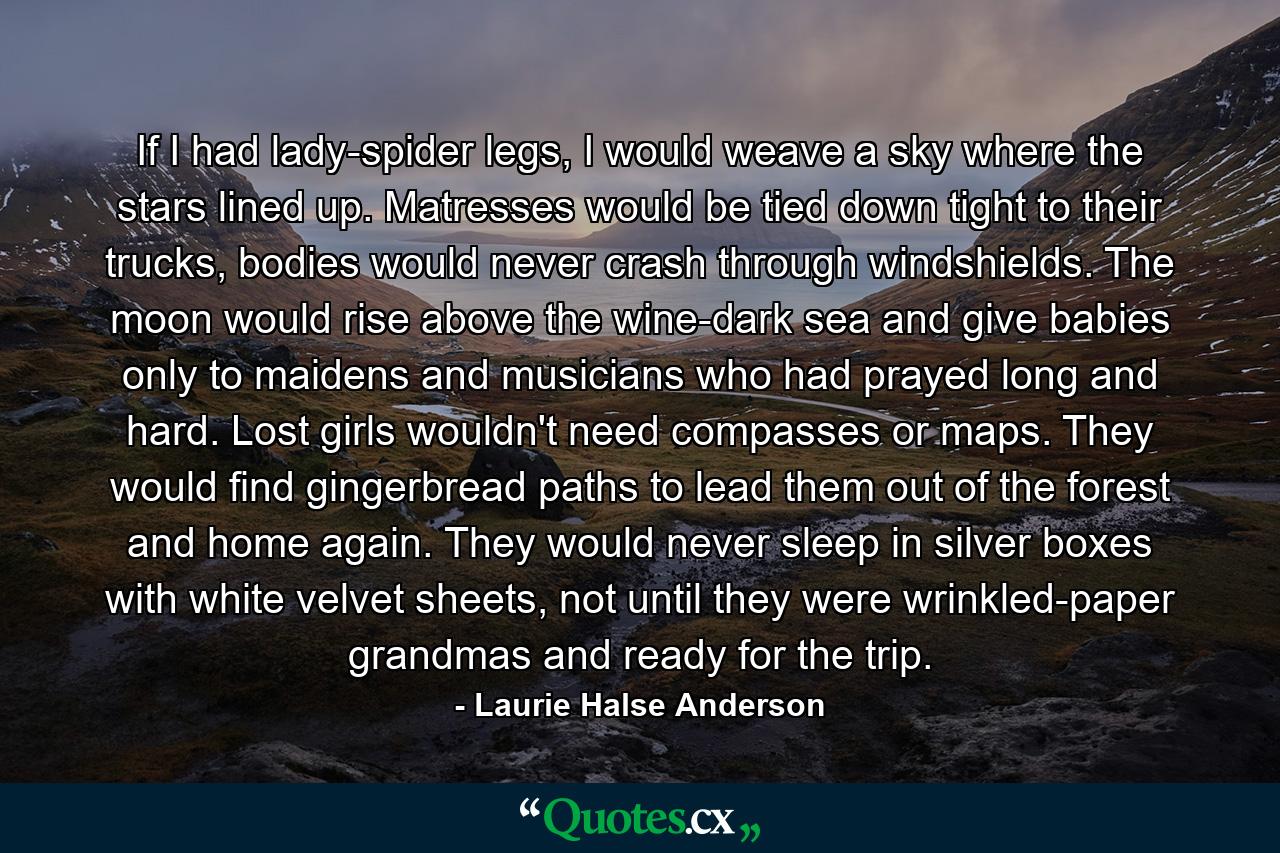 If I had lady-spider legs, I would weave a sky where the stars lined up. Matresses would be tied down tight to their trucks, bodies would never crash through windshields. The moon would rise above the wine-dark sea and give babies only to maidens and musicians who had prayed long and hard. Lost girls wouldn't need compasses or maps. They would find gingerbread paths to lead them out of the forest and home again. They would never sleep in silver boxes with white velvet sheets, not until they were wrinkled-paper grandmas and ready for the trip. - Quote by Laurie Halse Anderson