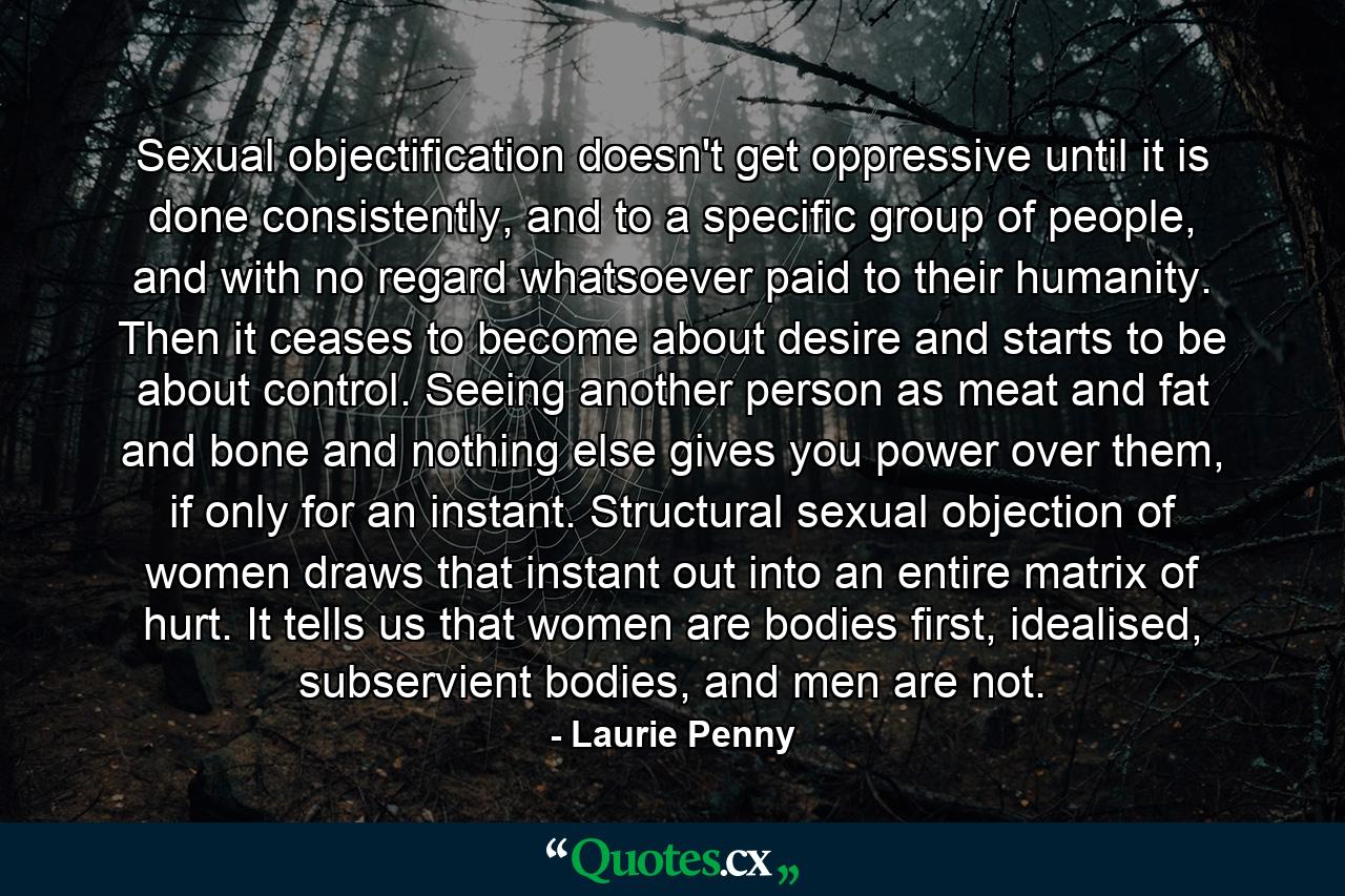 Sexual objectification doesn't get oppressive until it is done consistently, and to a specific group of people, and with no regard whatsoever paid to their humanity. Then it ceases to become about desire and starts to be about control. Seeing another person as meat and fat and bone and nothing else gives you power over them, if only for an instant. Structural sexual objection of women draws that instant out into an entire matrix of hurt. It tells us that women are bodies first, idealised, subservient bodies, and men are not. - Quote by Laurie Penny