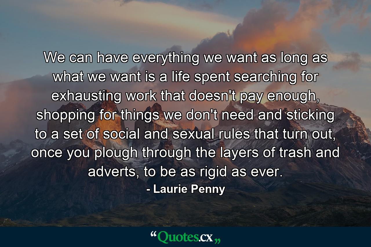 We can have everything we want as long as what we want is a life spent searching for exhausting work that doesn't pay enough, shopping for things we don't need and sticking to a set of social and sexual rules that turn out, once you plough through the layers of trash and adverts, to be as rigid as ever. - Quote by Laurie Penny