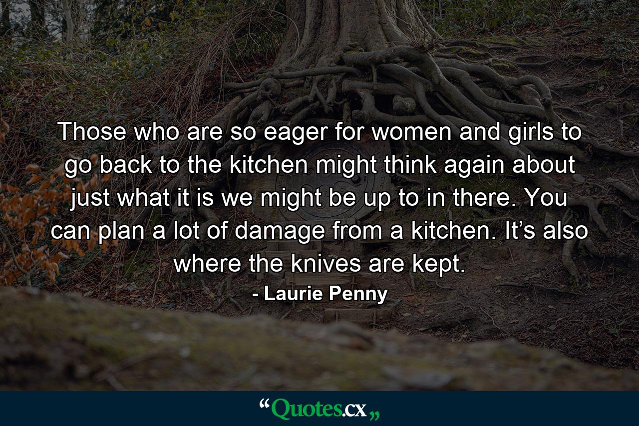 Those who are so eager for women and girls to go back to the kitchen might think again about just what it is we might be up to in there. You can plan a lot of damage from a kitchen. It’s also where the knives are kept. - Quote by Laurie Penny