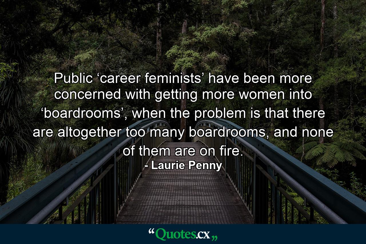 Public ‘career feminists’ have been more concerned with getting more women into ‘boardrooms’, when the problem is that there are altogether too many boardrooms, and none of them are on fire. - Quote by Laurie Penny