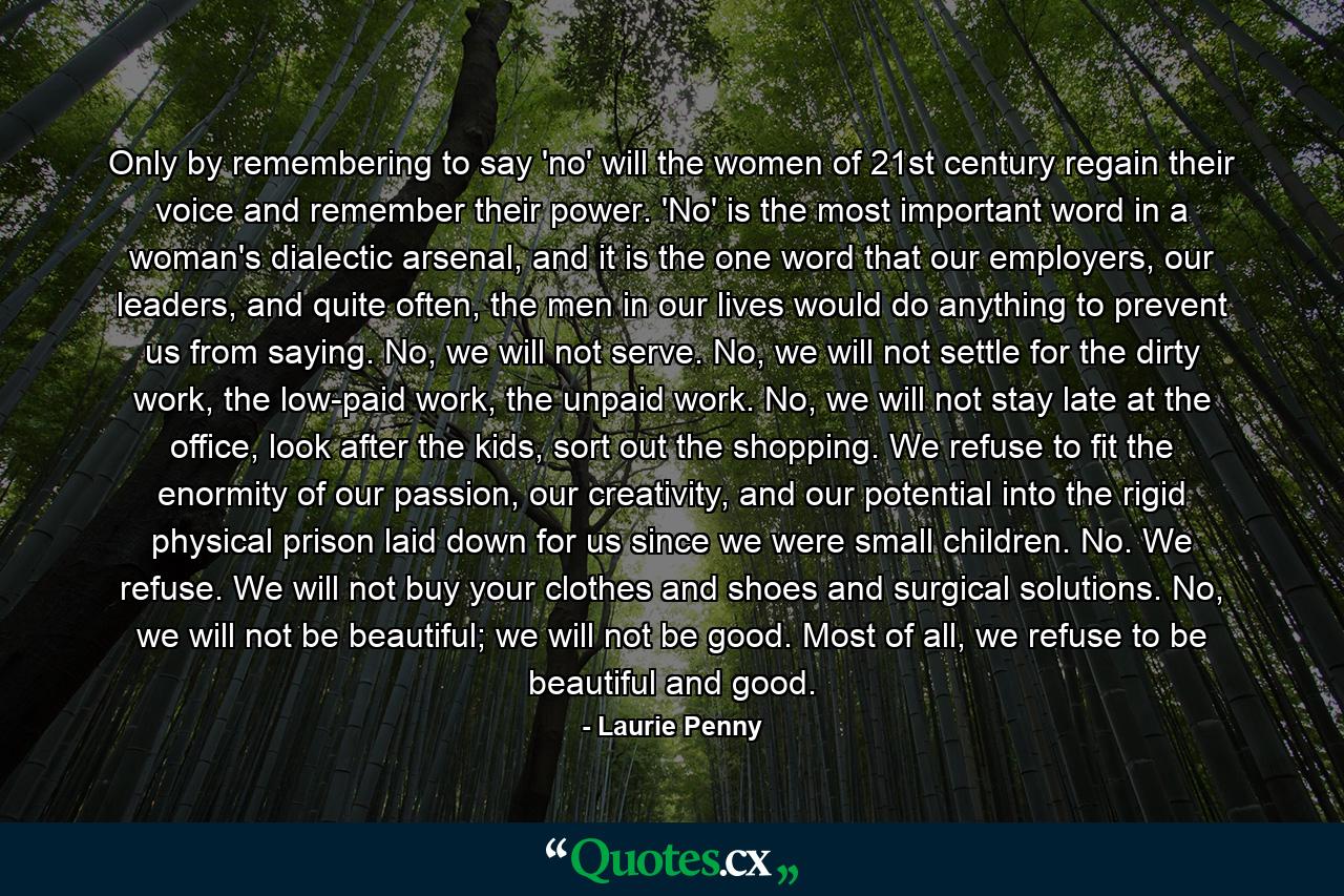 Only by remembering to say 'no' will the women of 21st century regain their voice and remember their power. 'No' is the most important word in a woman's dialectic arsenal, and it is the one word that our employers, our leaders, and quite often, the men in our lives would do anything to prevent us from saying. No, we will not serve. No, we will not settle for the dirty work, the low-paid work, the unpaid work. No, we will not stay late at the office, look after the kids, sort out the shopping. We refuse to fit the enormity of our passion, our creativity, and our potential into the rigid physical prison laid down for us since we were small children. No. We refuse. We will not buy your clothes and shoes and surgical solutions. No, we will not be beautiful; we will not be good. Most of all, we refuse to be beautiful and good. - Quote by Laurie Penny