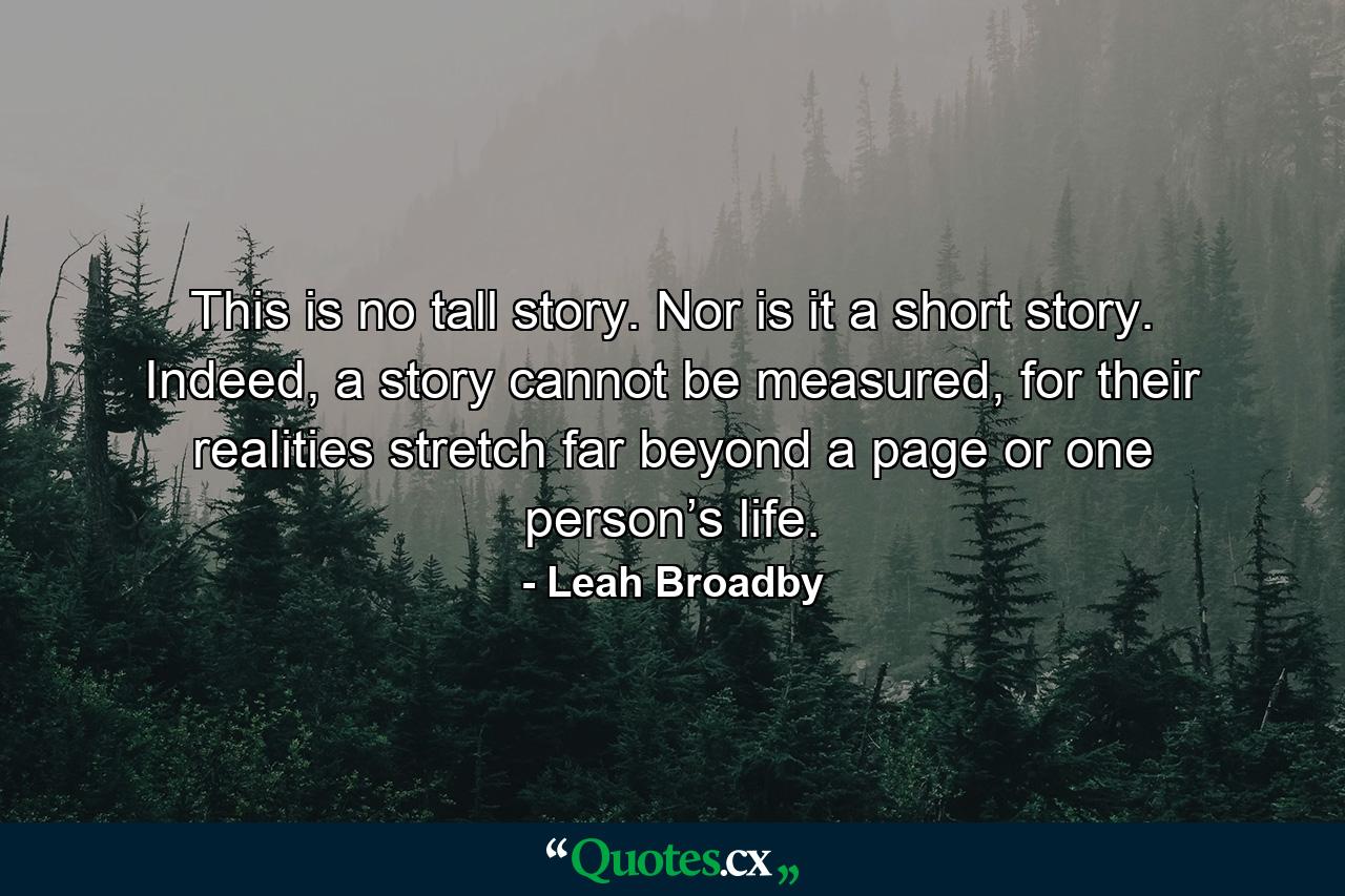 This is no tall story. Nor is it a short story. Indeed, a story cannot be measured, for their realities stretch far beyond a page or one person’s life. - Quote by Leah Broadby