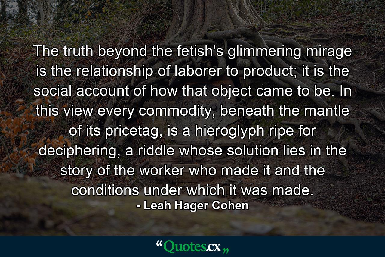 The truth beyond the fetish's glimmering mirage is the relationship of laborer to product; it is the social account of how that object came to be. In this view every commodity, beneath the mantle of its pricetag, is a hieroglyph ripe for deciphering, a riddle whose solution lies in the story of the worker who made it and the conditions under which it was made. - Quote by Leah Hager Cohen