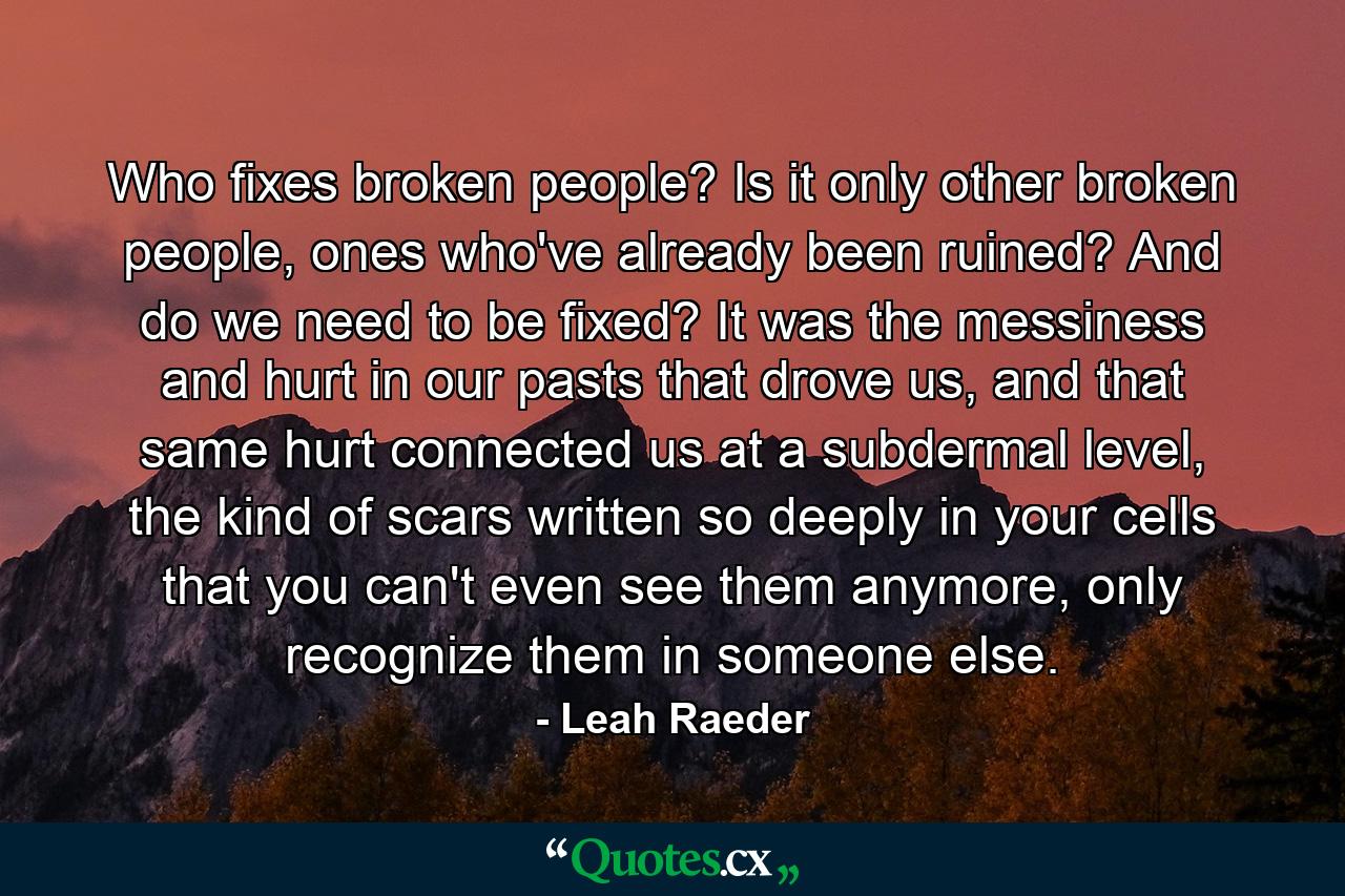 Who fixes broken people? Is it only other broken people, ones who've already been ruined? And do we need to be fixed? It was the messiness and hurt in our pasts that drove us, and that same hurt connected us at a subdermal level, the kind of scars written so deeply in your cells that you can't even see them anymore, only recognize them in someone else. - Quote by Leah Raeder