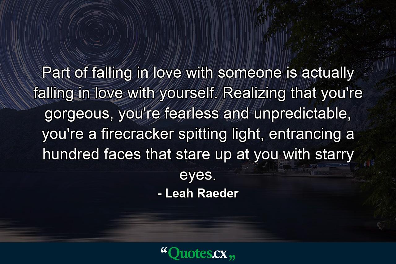 Part of falling in love with someone is actually falling in love with yourself. Realizing that you're gorgeous, you're fearless and unpredictable, you're a firecracker spitting light, entrancing a hundred faces that stare up at you with starry eyes. - Quote by Leah Raeder