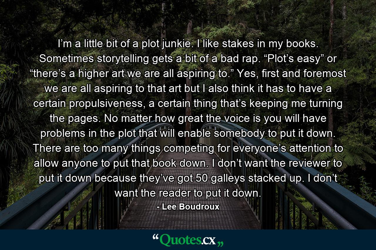 I’m a little bit of a plot junkie. I like stakes in my books. Sometimes storytelling gets a bit of a bad rap. “Plot’s easy” or “there’s a higher art we are all aspiring to.” Yes, first and foremost we are all aspiring to that art but I also think it has to have a certain propulsiveness, a certain thing that’s keeping me turning the pages. No matter how great the voice is you will have problems in the plot that will enable somebody to put it down. There are too many things competing for everyone’s attention to allow anyone to put that book down. I don’t want the reviewer to put it down because they’ve got 50 galleys stacked up. I don’t want the reader to put it down. - Quote by Lee Boudroux