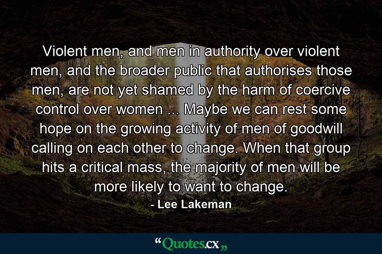 Violent men, and men in authority over violent men, and the broader public that authorises those men, are not yet shamed by the harm of coercive control over women ... Maybe we can rest some hope on the growing activity of men of goodwill calling on each other to change. When that group hits a critical mass, the majority of men will be more likely to want to change. - Quote by Lee Lakeman